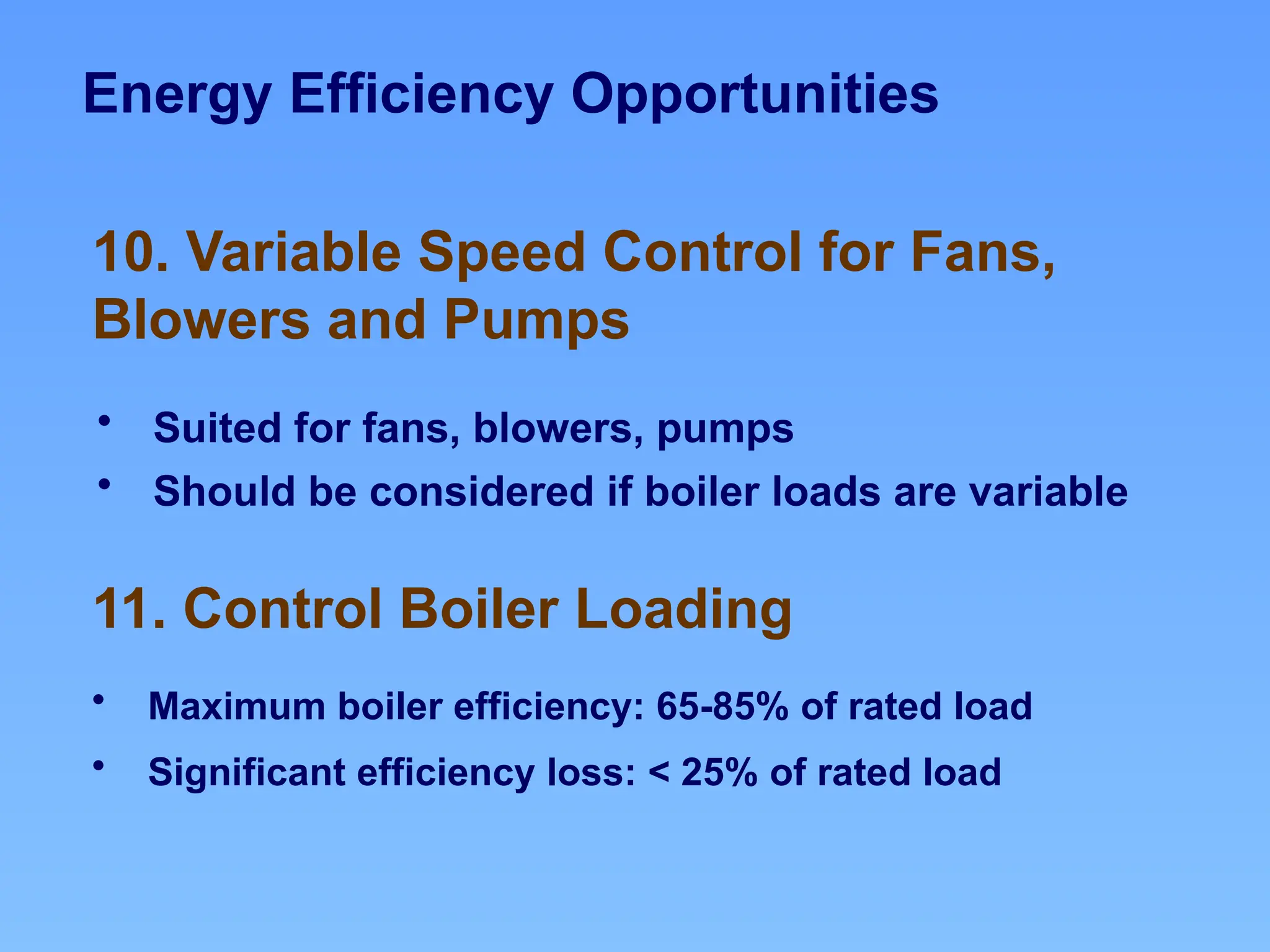 Energy Efficiency Opportunities
11. Control Boiler Loading
10. Variable Speed Control for Fans,
Blowers and Pumps
• Suited for fans, blowers, pumps
• Should be considered if boiler loads are variable
• Maximum boiler efficiency: 65-85% of rated load
• Significant efficiency loss: < 25% of rated load
 