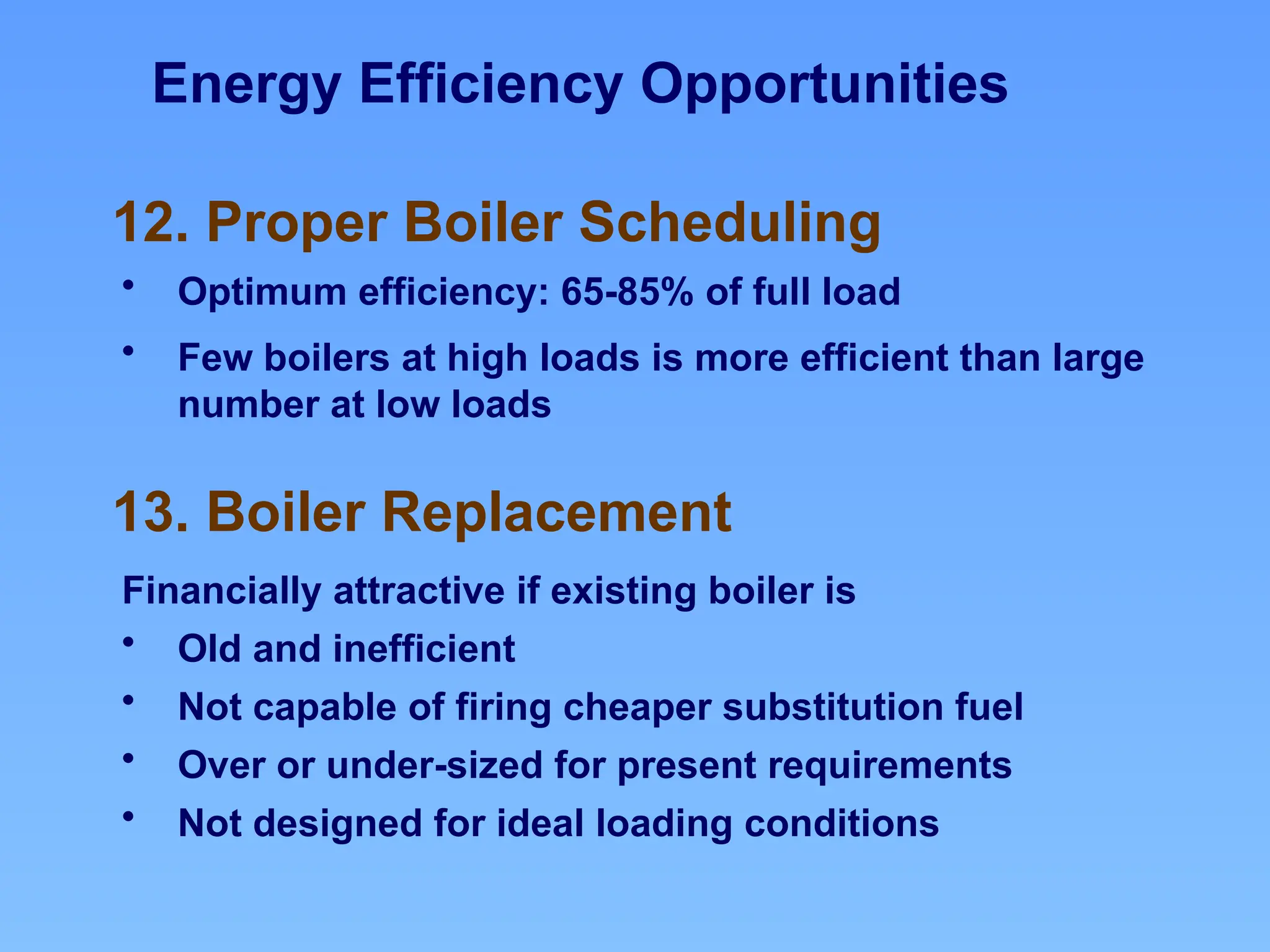 Energy Efficiency Opportunities
13. Boiler Replacement
12. Proper Boiler Scheduling
• Optimum efficiency: 65-85% of full load
• Few boilers at high loads is more efficient than large
number at low loads
Financially attractive if existing boiler is
• Old and inefficient
• Not capable of firing cheaper substitution fuel
• Over or under-sized for present requirements
• Not designed for ideal loading conditions
 