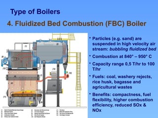 Type of Boilers
4. Fluidized Bed Combustion (FBC) Boiler
• Particles (e.g. sand) are
suspended in high velocity air
stream: bubbling fluidized bed
• Combustion at 840° – 950° C
• Capacity range 0,5 T/hr to 100
T/hr
• Fuels: coal, washery rejects,
rice husk, bagasse and
agricultural wastes
• Benefits: compactness, fuel
flexibility, higher combustion
efficiency, reduced SOx &
NOx
 