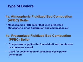 Type of Boilers
4a. Atmospheric Fluidized Bed Combustion
(AFBC) Boiler
• Most common FBC boiler that uses preheated
atmospheric air as fluidization and combustion air
4b. Pressurized Fluidized Bed Combustion
(PFBC) Boiler
• Compressor supplies the forced draft and combustor
is a pressure vessel
• Used for cogeneration or combined cycle power
generation
 