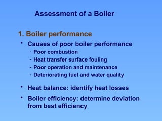 Assessment of a Boiler
1. Boiler performance
• Causes of poor boiler performance
- Poor combustion
- Heat transfer surface fouling
- Poor operation and maintenance
- Deteriorating fuel and water quality
• Heat balance: identify heat losses
• Boiler efficiency: determine deviation
from best efficiency
 