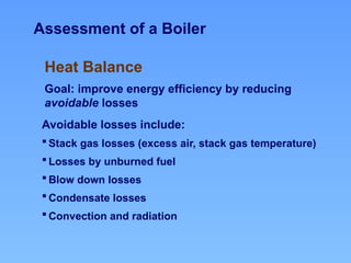 Assessment of a Boiler
Heat Balance
Goal: improve energy efficiency by reducing
avoidable losses
Avoidable losses include:
 Stack gas losses (excess air, stack gas temperature)
 Losses by unburned fuel
 Blow down losses
 Condensate losses
 Convection and radiation
 