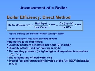 Assessment of a Boiler
hg -the enthalpy of saturated steam in kcal/kg of steam
hf -the enthalpy of feed water in kcal/kg of water
Boiler Efficiency: Direct Method
Boiler efficiency () =
Heat Input
Heat Output
x 100 Q x (hg – hf)
q x GCV
x 100
=
Parameters to be monitored:
 Quantity of steam generated per hour (Q) in kg/hr
 Quantity of fuel used per hour (q) in kg/hr
 The working pressure (in kg/cm2
(g)) and superheat temperature
(o
C), if any
 The temperature of feed water (o
C)
 Type of fuel and gross calorific value of the fuel (GCV) in kcal/kg
of fuel
 