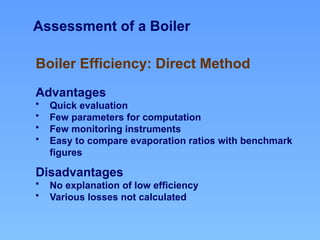 Assessment of a Boiler
Advantages
• Quick evaluation
• Few parameters for computation
• Few monitoring instruments
• Easy to compare evaporation ratios with benchmark
figures
Disadvantages
• No explanation of low efficiency
• Various losses not calculated
Boiler Efficiency: Direct Method
 