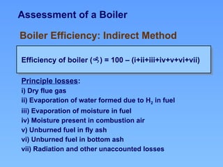 Assessment of a Boiler
Efficiency of boiler () = 100 – (i+ii+iii+iv+v+vi+vii)
Boiler Efficiency: Indirect Method
Principle losses:
i) Dry flue gas
ii) Evaporation of water formed due to H2 in fuel
iii) Evaporation of moisture in fuel
iv) Moisture present in combustion air
v) Unburned fuel in fly ash
vi) Unburned fuel in bottom ash
vii) Radiation and other unaccounted losses
 