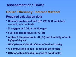 Assessment of a Boiler
Boiler Efficiency: Indirect Method
Required calculation data
• Ultimate analysis of fuel (H2, O2, S, C, moisture
content, ash content)
• % oxygen or CO2 in the flue gas
• Fuel gas temperature in ◦C (Tf)
• Ambient temperature in ◦C (Ta) and humidity of air in
kg/kg of dry air
• GCV (Gross Calorific Value) of fuel in kcal/kg
• % combustible in ash (in case of solid fuels)
• GCV of ash in kcal/kg (in case of solid fuels)
 