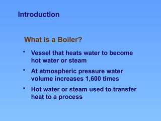 What is a Boiler?
Introduction
• Vessel that heats water to become
hot water or steam
• At atmospheric pressure water
volume increases 1,600 times
• Hot water or steam used to transfer
heat to a process
 