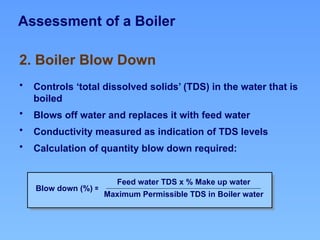 Assessment of a Boiler
• Controls ‘total dissolved solids’ (TDS) in the water that is
boiled
• Blows off water and replaces it with feed water
• Conductivity measured as indication of TDS levels
• Calculation of quantity blow down required:
2. Boiler Blow Down
Blow down (%) =
Feed water TDS x % Make up water
Maximum Permissible TDS in Boiler water
 