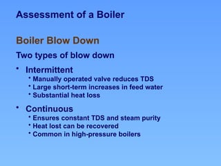 Assessment of a Boiler
Two types of blow down
• Intermittent
• Manually operated valve reduces TDS
• Large short-term increases in feed water
• Substantial heat loss
• Continuous
• Ensures constant TDS and steam purity
• Heat lost can be recovered
• Common in high-pressure boilers
Boiler Blow Down
 