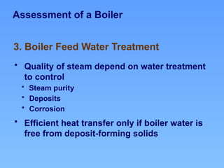 Assessment of a Boiler
• Quality of steam depend on water treatment
to control
• Steam purity
• Deposits
• Corrosion
• Efficient heat transfer only if boiler water is
free from deposit-forming solids
3. Boiler Feed Water Treatment
 
