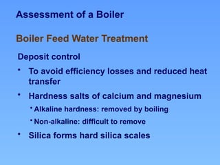 Assessment of a Boiler
Deposit control
• To avoid efficiency losses and reduced heat
transfer
• Hardness salts of calcium and magnesium
• Alkaline hardness: removed by boiling
• Non-alkaline: difficult to remove
• Silica forms hard silica scales
Boiler Feed Water Treatment
 
