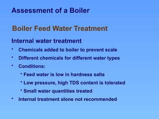 Assessment of a Boiler
Internal water treatment
• Chemicals added to boiler to prevent scale
• Different chemicals for different water types
• Conditions:
• Feed water is low in hardness salts
• Low pressure, high TDS content is tolerated
• Small water quantities treated
• Internal treatment alone not recommended
Boiler Feed Water Treatment
 