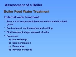 Assessment of a Boiler
External water treatment:
• Removal of suspended/dissolved solids and dissolved
gases
• Pre-treatment: sedimentation and settling
• First treatment stage: removal of salts
• Processes
a) Ion exchange
b) Demineralization
c) De-aeration
d) Reverse osmoses
Boiler Feed Water Treatment
 