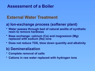 Assessment of a Boiler
a) Ion-exchange process (softener plant)
• Water passes through bed of natural zeolite of synthetic
resin to remove hardness
• Base exchange: calcium (Ca) and magnesium (Mg)
replaced with sodium (Na) ions
• Does not reduce TDS, blow down quantity and alkalinity
b) Demineralization
• Complete removal of salts
• Cations in raw water replaced with hydrogen ions
External Water Treatment
 