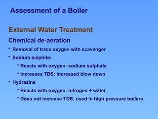 Assessment of a Boiler
External Water Treatment
Chemical de-aeration
• Removal of trace oxygen with scavenger
• Sodium sulphite:
• Reacts with oxygen: sodium sulphate
• Increases TDS: increased blow down
• Hydrazine
• Reacts with oxygen: nitrogen + water
• Does not increase TDS: used in high pressure boilers
 