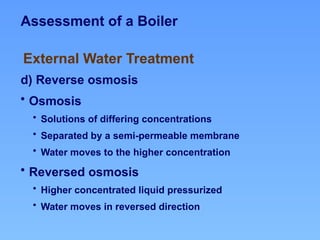 Assessment of a Boiler
d) Reverse osmosis
• Osmosis
• Solutions of differing concentrations
• Separated by a semi-permeable membrane
• Water moves to the higher concentration
• Reversed osmosis
• Higher concentrated liquid pressurized
• Water moves in reversed direction
External Water Treatment
 