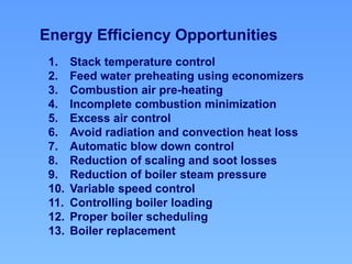 1. Stack temperature control
2. Feed water preheating using economizers
3. Combustion air pre-heating
4. Incomplete combustion minimization
5. Excess air control
6. Avoid radiation and convection heat loss
7. Automatic blow down control
8. Reduction of scaling and soot losses
9. Reduction of boiler steam pressure
10. Variable speed control
11. Controlling boiler loading
12. Proper boiler scheduling
13. Boiler replacement
Energy Efficiency Opportunities
 
