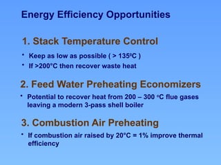 1. Stack Temperature Control
• Keep as low as possible ( > 1350
C )
• If >200°C then recover waste heat
Energy Efficiency Opportunities
2. Feed Water Preheating Economizers
• Potential to recover heat from 200 – 300 o
C flue gases
leaving a modern 3-pass shell boiler
3. Combustion Air Preheating
• If combustion air raised by 20°C = 1% improve thermal
efficiency
 