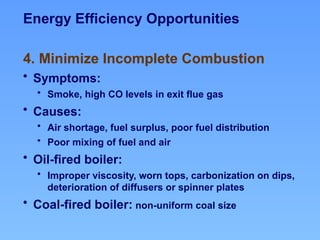 4. Minimize Incomplete Combustion
• Symptoms:
• Smoke, high CO levels in exit flue gas
• Causes:
• Air shortage, fuel surplus, poor fuel distribution
• Poor mixing of fuel and air
• Oil-fired boiler:
• Improper viscosity, worn tops, carbonization on dips,
deterioration of diffusers or spinner plates
• Coal-fired boiler: non-uniform coal size
Energy Efficiency Opportunities
 