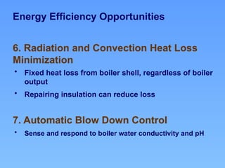 Energy Efficiency Opportunities
7. Automatic Blow Down Control
6. Radiation and Convection Heat Loss
Minimization
• Fixed heat loss from boiler shell, regardless of boiler
output
• Repairing insulation can reduce loss
• Sense and respond to boiler water conductivity and pH
 