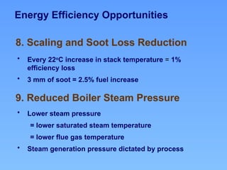 Energy Efficiency Opportunities
9. Reduced Boiler Steam Pressure
8. Scaling and Soot Loss Reduction
• Every 22o
C increase in stack temperature = 1%
efficiency loss
• 3 mm of soot = 2.5% fuel increase
• Lower steam pressure
= lower saturated steam temperature
= lower flue gas temperature
• Steam generation pressure dictated by process
 