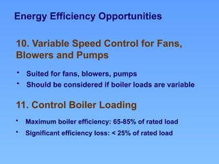 Energy Efficiency Opportunities
11. Control Boiler Loading
10. Variable Speed Control for Fans,
Blowers and Pumps
• Suited for fans, blowers, pumps
• Should be considered if boiler loads are variable
• Maximum boiler efficiency: 65-85% of rated load
• Significant efficiency loss: < 25% of rated load
 