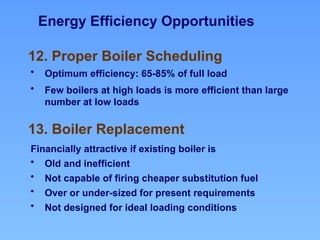 Energy Efficiency Opportunities
13. Boiler Replacement
12. Proper Boiler Scheduling
• Optimum efficiency: 65-85% of full load
• Few boilers at high loads is more efficient than large
number at low loads
Financially attractive if existing boiler is
• Old and inefficient
• Not capable of firing cheaper substitution fuel
• Over or under-sized for present requirements
• Not designed for ideal loading conditions
 