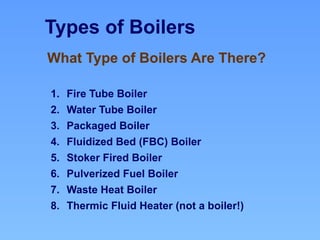 Types of Boilers
1. Fire Tube Boiler
2. Water Tube Boiler
3. Packaged Boiler
4. Fluidized Bed (FBC) Boiler
5. Stoker Fired Boiler
6. Pulverized Fuel Boiler
7. Waste Heat Boiler
8. Thermic Fluid Heater (not a boiler!)
What Type of Boilers Are There?
 