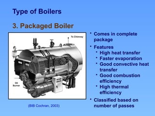 Type of Boilers
(BIB Cochran, 2003)
3. Packaged Boiler
Oil
Burner
To Chimney
• Comes in complete
package
• Features
• High heat transfer
• Faster evaporation
• Good convective heat
transfer
• Good combustion
efficiency
• High thermal
efficiency
• Classified based on
number of passes
 