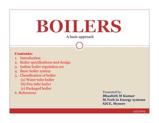 Contents:
1. Introduction
2. Boiler specifications and design
A basic approach
4/5/2015
2. Boiler specifications and design
3. Indian boiler regulation act
4. Basic boiler system
5. Classification of boiler
(a) Water tube boiler
(b) Fire tube boiler
(c) Packaged boiler
6. References Presented by:
Bhushith M Kumar
M.Tech in Energy systems
SJCE, Mysore
 