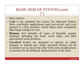 BASIC BOILER SYSTEM (cont)
 Heat sources:
 Coal is the standard fuel source for industrial boilers.
Most coal-boiler applications used pulverized coal (coal
ground to a fine powder), which burns more completely
than larger clumps of coal.
 Biomass fuel includes all types of burnable organic
4/5/2015
 Biomass fuel includes all types of burnable organic
material, including rice husk, wood chips, and other
agricultural waste products.
 Gas-fired boilers are designed to operate on either
propane or natural gas. Some gas-fired boilers can be
switched over to one or the other with some modifications
to account for the different characteristics of the fuels.
 
