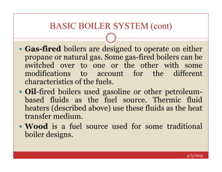 BASIC BOILER SYSTEM (cont)
 Gas-fired boilers are designed to operate on either
propane or natural gas. Some gas-fired boilers can be
switched over to one or the other with some
modifications to account for the different
characteristics of the fuels.
4/5/2015
 Oil-fired boilers used gasoline or other petroleum-
based fluids as the fuel source. Thermic fluid
heaters (described above) use these fluids as the heat
transfer medium.
 Wood is a fuel source used for some traditional
boiler designs.
 