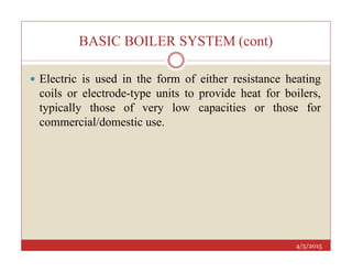 BASIC BOILER SYSTEM (cont)
 Electric is used in the form of either resistance heating
coils or electrode-type units to provide heat for boilers,
typically those of very low capacities or those for
commercial/domestic use.
4/5/2015
 