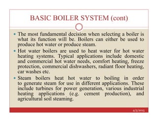 BASIC BOILER SYSTEM (cont)
 The most fundamental decision when selecting a boiler is
what its function will be. Boilers can either be used to
produce hot water or produce steam.
 Hot water boilers are used to heat water for hot water
heating systems. Typical applications include domestic
and commercial hot water needs, comfort heating, freeze
4/5/2015
and commercial hot water needs, comfort heating, freeze
protection, commercial dishwashers, radiant floor heating,
car washes etc.
 Steam boilers heat hot water to boiling in order
to generate steam for use in different applications. These
include turbines for power generation, various industrial
heating applications (e.g. cement production), and
agricultural soil steaming.
 