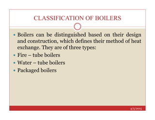 CLASSIFICATION OF BOILERS
 Boilers can be distinguished based on their design
and construction, which defines their method of heat
exchange. They are of three types:
 Fire – tube boilers
Water – tube boilers
4/5/2015
 Water – tube boilers
 Packaged boilers
 