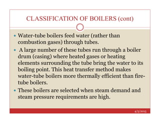 CLASSIFICATION OF BOILERS (cont)
 Water-tube boilers feed water (rather than
combustion gases) through tubes.
 A large number of these tubes run through a boiler
drum (casing) where heated gases or heating
elements surrounding the tube bring the water to its
4/5/2015
elements surrounding the tube bring the water to its
boiling point. This heat transfer method makes
water-tube boilers more thermally efficient than fire-
tube boilers.
 These boilers are selected when steam demand and
steam pressure requirements are high.
 