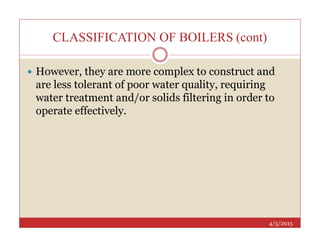 CLASSIFICATION OF BOILERS (cont)
 However, they are more complex to construct and
are less tolerant of poor water quality, requiring
water treatment and/or solids filtering in order to
operate effectively.
4/5/2015
 
