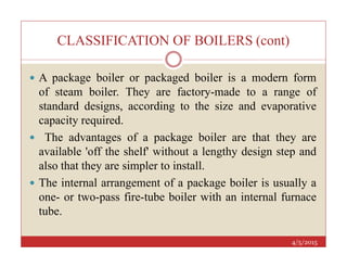 CLASSIFICATION OF BOILERS (cont)
 A package boiler or packaged boiler is a modern form
of steam boiler. They are factory-made to a range of
standard designs, according to the size and evaporative
capacity required.
 The advantages of a package boiler are that they are
4/5/2015
 The advantages of a package boiler are that they are
available 'off the shelf' without a lengthy design step and
also that they are simpler to install.
 The internal arrangement of a package boiler is usually a
one- or two-pass fire-tube boiler with an internal furnace
tube.
 