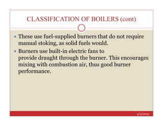 CLASSIFICATION OF BOILERS (cont)
 These use fuel-supplied burners that do not require
manual stoking, as solid fuels would.
 Burners use built-in electric fans to
provide draught through the burner. This encourages
mixing with combustion air, thus good burner
4/5/2015
mixing with combustion air, thus good burner
performance.
 