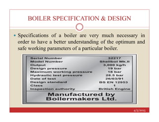 BOILER SPECIFICATION & DESIGN
 Specifications of a boiler are very much necessary in
order to have a better understanding of the optimum and
safe working parameters of a particular boiler.
4/5/2015
 
