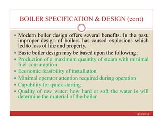BOILER SPECIFICATION & DESIGN (cont)
 Modern boiler design offers several benefits. In the past,
improper design of boilers has caused explosions which
led to loss of life and property.
 Basic boiler design may be based upon the following:
 Production of a maximum quantity of steam with minimal
fuel consumption
4/5/2015
fuel consumption
 Economic feasibility of installation
 Minimal operator attention required during operation
 Capability for quick starting
 Quality of raw water: how hard or soft the water is will
determine the material of the boiler.
 