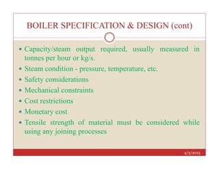 BOILER SPECIFICATION & DESIGN (cont)
 Capacity/steam output required, usually measured in
tonnes per hour or kg/s.
 Steam condition - pressure, temperature, etc.
 Safety considerations
4/5/2015
 Mechanical constraints
 Cost restrictions
 Monetary cost
 Tensile strength of material must be considered while
using any joining processes
 