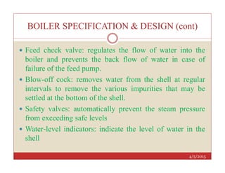 BOILER SPECIFICATION & DESIGN (cont)
 Feed check valve: regulates the flow of water into the
boiler and prevents the back flow of water in case of
failure of the feed pump.
 Blow-off cock: removes water from the shell at regular
intervals to remove the various impurities that may be
4/5/2015
intervals to remove the various impurities that may be
settled at the bottom of the shell.
 Safety valves: automatically prevent the steam pressure
from exceeding safe levels
 Water-level indicators: indicate the level of water in the
shell
 
