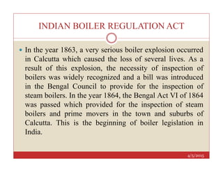 INDIAN BOILER REGULATION ACT
 In the year 1863, a very serious boiler explosion occurred
in Calcutta which caused the loss of several lives. As a
result of this explosion, the necessity of inspection of
boilers was widely recognized and a bill was introduced
in the Bengal Council to provide for the inspection of
4/5/2015
in the Bengal Council to provide for the inspection of
steam boilers. In the year 1864, the Bengal Act VI of 1864
was passed which provided for the inspection of steam
boilers and prime movers in the town and suburbs of
Calcutta. This is the beginning of boiler legislation in
India.
 