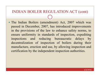 INDIAN BOILER REGULATION ACT (cont)
 The Indian Boilers (amendment) Act, 2007 which was
passed in December, 2007, has introduced improvements
in the provisions of the law to enhance safety norms, to
ensure uniformity in standards of inspection, expediting
inspections and reducing bureaucratic delays by
4/5/2015
inspections and reducing bureaucratic delays by
decentralization of inspection of boilers during their
manufacture, erection and use, by allowing inspection and
certification by the independent inspection authorities.
 