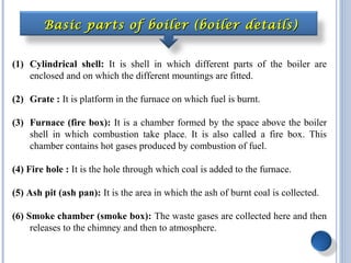 (1) Cylindrical shell: It is shell in which different parts of the boiler are
enclosed and on which the different mountings are fitted.
(2) Grate : It is platform in the furnace on which fuel is burnt.
(3) Furnace (fire box): It is a chamber formed by the space above the boiler
shell in which combustion take place. It is also called a fire box. This
chamber contains hot gases produced by combustion of fuel.
(4) Fire hole : It is the hole through which coal is added to the furnace.
(5) Ash pit (ash pan): It is the area in which the ash of burnt coal is collected.
(6) Smoke chamber (smoke box): The waste gases are collected here and then
releases to the chimney and then to atmosphere.
Basic parts of boiler (boiler details)Basic parts of boiler (boiler details)
 