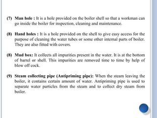(7) Man hole : It is a hole provided on the boiler shell so that a workman can
go inside the boiler for inspection, cleaning and maintenance.
(8) Hand holes : It is a hole provided on the shell to give easy access for the
purpose of cleaning the water tubes or some other internal parts of boiler.
They are also fitted with covers.
(8) Mud box: It collects all impurities present in the water. It is at the bottom
of barrel or shell. This impurities are removed time to time by help of
blow off cock.
(9) Steam collecting pipe (Antipriming pipe): When the steam leaving the
boiler, it contains certain amount of water. Antipriming pipe is used to
separate water particles from the steam and to collect dry steam from
boiler.
 