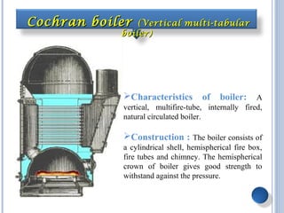Characteristics of boiler: A
vertical, multifire-tube, internally fired,
natural circulated boiler.
Construction : The boiler consists of
a cylindrical shell, hemispherical fire box,
fire tubes and chimney. The hemispherical
crown of boiler gives good strength to
withstand against the pressure.
Cochran boilerCochran boiler (Vertical multi-tabular(Vertical multi-tabular
boiler)boiler)
 