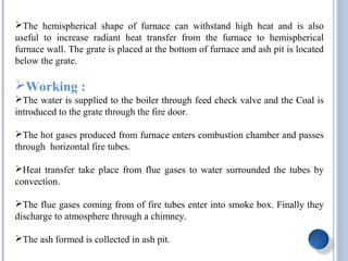 The hemispherical shape of furnace can withstand high heat and is also
useful to increase radiant heat transfer from the furnace to hemispherical
furnace wall. The grate is placed at the bottom of furnace and ash pit is located
below the grate.
Working :
The water is supplied to the boiler through feed check valve and the Coal is
introduced to the grate through the fire door.
The hot gases produced from furnace enters combustion chamber and passes
through horizontal fire tubes.
Heat transfer take place from flue gases to water surrounded the tubes by
convection.
The flue gases coming from of fire tubes enter into smoke box. Finally they
discharge to atmosphere through a chimney.
The ash formed is collected in ash pit.
 