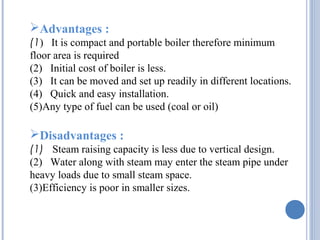 Advantages :
(1) It is compact and portable boiler therefore minimum
floor area is required
(2) Initial cost of boiler is less.
(3) It can be moved and set up readily in different locations.
(4) Quick and easy installation.
(5)Any type of fuel can be used (coal or oil)
Disadvantages :
(1) Steam raising capacity is less due to vertical design.
(2) Water along with steam may enter the steam pipe under
heavy loads due to small steam space.
(3)Efficiency is poor in smaller sizes.
 